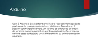 Arduino
 Com o Arduino é possível também enviar e receber informações de
praticamente qualquer outro sistema eletrônico. Desta forma é
possível construir por exemplo, um sistema de captação de dados
de sensores, como temperatura, controlo de iluminação, processar
e enviar esses dados para um sistema remoto, ou demonstrá-los em
uma tela.
 