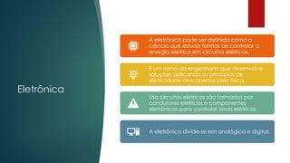 Eletrônica
A eletrônica pode ser definida como a
ciência que estuda formas de controlar a
energia elétrica em circuitos elétricos.
É um ramo da engenharia que desenvolve
soluções aplicando os princípios de
eletricidade descobertos pela física.
Usa circuitos elétricos são formados por
condutores elétricos e componentes
eletrônicos para controlar sinais elétricos.
A eletrônica divide-se em analógica e digital.
 