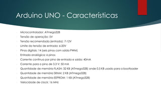 Arduino UNO - Características
 Microcontrolador: ATmega328
 Tensão de operação: 5V
 Tensão recomendada (entrada): 7-12V
 Limite da tensão de entrada: 6-20V
 Pinos digitais: 14 (seis pinos com saída PWM)
 Entrada analógica: 6 pinos
 Corrente contínua por pino de entrada e saída: 40mA
 Corrente para o pino de 3.3 V: 50 mA
 Quantidade de memória FLASH: 32 KB (ATmega328) onde 0.5 KB usado para o bootloader
 Quantidade de memória SRAM: 2 KB (ATmega328)
 Quantidade de memória EEPROM: 1 KB (ATmega328)
 Velocidade de clock: 16 MHz
 