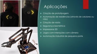 Aplicações
 Criação de prototipagem
 Automação de residências (através de celulares ou
não)
 Criação de robôs
 Segurança biométrica
 Impressoras 3D
 Jogos com interações com câmera
 Automação industrial de pequeno porte
 