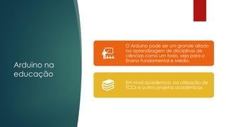 Arduino na
educação
O Arduino pode ser um grande aliado
na aprendizagem de disciplinas de
ciências como um todo, seja para o
Ensino Fundamental e Médio.
Em nível acadêmico, na utilização de
TCCs e outros projetos acadêmicos
 