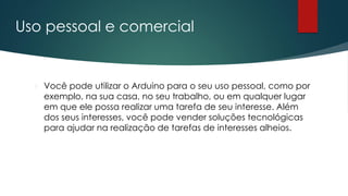 Uso pessoal e comercial
 Você pode utilizar o Arduino para o seu uso pessoal, como por
exemplo, na sua casa, no seu trabalho, ou em qualquer lugar
em que ele possa realizar uma tarefa de seu interesse. Além
dos seus interesses, você pode vender soluções tecnológicas
para ajudar na realização de tarefas de interesses alheios.
 