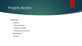 Projeto Botão
 Materiais:
 Arduino
 1 LED vermelho
 1 resistor de 330Ω
 1 botão (push button)
 Protoboard
 Jumpers
 