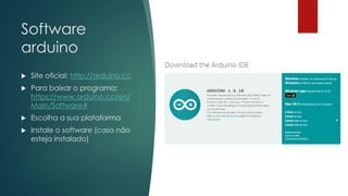 Software
arduino
 Site oficial: http://arduino.cc
 Para baixar o programa:
https://www.arduino.cc/en/
Main/Software#
 Escolha a sua plataforma
 Instale o software (caso não
esteja instalado)
 