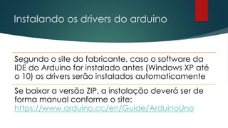 Instalando os drivers do arduino
Segundo o site do fabricante, caso o software da
IDE do Arduino for instalado antes (Windows XP até
o 10) os drivers serão instalados automaticamente
Se baixar a versão ZIP, a instalação deverá ser de
forma manual conforme o site:
https://www.arduino.cc/en/Guide/ArduinoUno
 