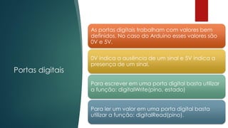 Portas digitais
As portas digitais trabalham com valores bem
definidos. No caso do Arduino esses valores são
0V e 5V.
0V indica a ausência de um sinal e 5V indica a
presença de um sinal.
Para escrever em uma porta digital basta utilizar
a função: digitalWrite(pino, estado)
Para ler um valor em uma porta digital basta
utilizar a função: digitalRead(pino).
 