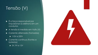 Tensão (V)
 É a força responsável por
impulsionar os elétrons em um
condutor.
 A tensão é medida em Volts (V)
 Corrente alternada (Tomadas)
 110V e 220V
 Corrente contínua (Fontes e
baterias)
 5V, 9V e 12V
 