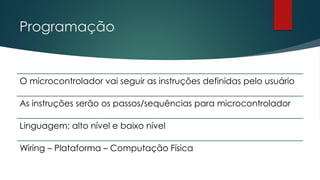 Programação
O microcontrolador vai seguir as instruções definidas pelo usuário
As instruções serão os passos/sequências para microcontrolador
Linguagem: alto nível e baixo nível
Wiring – Plataforma – Computação Física
 