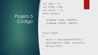 Projeto 5
Código
int LED = 3;
int POTE = A0;
int valor = 0;
void setup()
{
pinMode (LED, OUTPUT);
pinMode (POTE, INPUT);
}
void loop()
{
valor = analogRead(POTE);
analogWrite (LED, valor/4);
delay(1000);
}
 