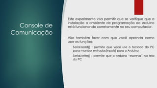 Console de
Comunicação
 Este experimento visa permitir que se verifique que a
instalação o ambiente de programação do Arduino
está funcionando corretamente no seu computador.
 Visa também fazer com que você aprenda como
usar as funções:
 Serial.read() : permite que você use o teclado do PC
para mandar entradas(inputs) para o Arduino
 Serial.write() : permite que o Arduino “escreva” na tela
do PC
 