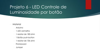 Projeto 6 - LED Controle de
Luminosidade por botão
 Material
 Arduino
 1 LED vermelho
 1 resistor de 180 ohm
 1 Botão push-button
 1 resistor de 10k ohm
 Protoboard
 Jumper
 