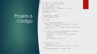 Projeto 6
Código
int LED = 9; // Pino do LED
int BOTAO = 7; // Pino do Botão
int valor = LOW;
int valorAnterior = LOW;
int estado =0; // 0 = apagado, 1 = aceso
int brilho = 128;
unsigned long inicio;
void setup()
{
pinMode(LED, OUTPUT);
pinMode(BOTAO, INPUT);
}
void loop()
{
valor = digitalRead(BOTAO);
if ((valor == HIGH) && (valorAnterior == LOW)){
estado = 1 - estado;
inicio = millis(); // Tempo Arduino iniciado (ms)
delay (10);
}
if ((valor == HIGH) && (valorAnterior == HIGH)){
// mais de meio segundo 500ms
if (estado == 1 && (millis()-inicio)>500){
brilho++;
delay (10);
if (brilho>255) brilho = 0;
}
}
valorAnterior = valor;
if (estado == 1)
analogWrite(LED, brilho); // Define o Brilho
else
analogWrite(LED,0); // Apaga o LED
}
 