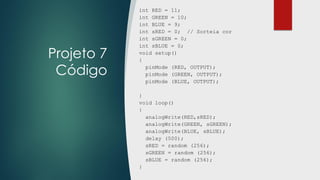 Projeto 7
Código
int RED = 11;
int GREEN = 10;
int BLUE = 9;
int sRED = 0; // Sorteia cor
int sGREEN = 0;
int sBLUE = 0;
void setup()
{
pinMode (RED, OUTPUT);
pinMode (GREEN, OUTPUT);
pinMode (BLUE, OUTPUT);
}
void loop()
{
analogWrite(RED,sRED);
analogWrite(GREEN, sGREEN);
analogWrite(BLUE, sBLUE);
delay (500);
sRED = random (256);
sGREEN = random (256);
sBLUE = random (256);
}
 