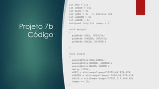 Projeto 7b
Código
int RED = 11;
int GREEN = 10;
int BLUE = 9;
int sRED = 0; // Sorteia cor
int sGREEN = 0;
int sBLUE = 0;
unsigned long int tempo = 0;
void setup()
{
pinMode (RED, OUTPUT);
pinMode (GREEN, OUTPUT);
pinMode (BLUE, OUTPUT);
}
void loop()
{
analogWrite(RED,sRED);
analogWrite(GREEN, sGREEN);
analogWrite(BLUE, sBLUE);
delay (100);
sRED = sin(tempo*tempo/50000.0)*128+128;
sGREEN = sin(tempo*tempo/10000.0)*128+128;
sBLUE = sin(tempo*tempo/70000.0)*128+128;
tempo += 10;
}
 