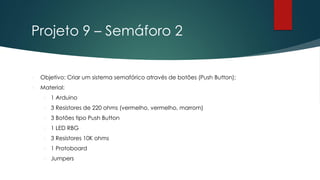 Projeto 9 – Semáforo 2
 Objetivo: Criar um sistema semafórico através de botões (Push Button);
 Material:
 1 Arduino
 3 Resistores de 220 ohms (vermelho, vermelho, marrom)
 3 Botões tipo Push Button
 1 LED RBG
 3 Resistores 10K ohms
 1 Protoboard
 Jumpers
 