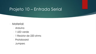 Projeto 10 – Entrada Serial
 Material:
 Arduino
 1 LED verde
 1 Resistor de 220 ohms
 Protoboard
 Jumpers
 