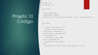 Projeto 10
Código
int LED = 13;
int entrada = 0;
void setup()
{
Serial.begin(9600);
pinMode(LED, OUTPUT);
Serial.println("Digite 1 para acender o LED ou 0 para apagar:");
}
void loop()
{
if (Serial.available() > 0){
entrada = Serial.read();
Serial.print ("Recebido: ");
Serial.println (entrada, DEC);
if (entrada=='0')
digitalWrite (LED, LOW);
else if (entrada=='1')
digitalWrite (LED, HIGH);
else
Serial.println ("Por favor, digite apenas 0 ou 1!");
}
}
 