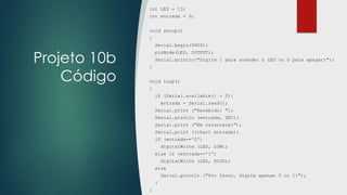 Projeto 10b
Código
int LED = 13;
int entrada = 0;
void setup()
{
Serial.begin(9600);
pinMode(LED, OUTPUT);
Serial.println("Digite 1 para acender o LED ou 0 para apagar:");
}
void loop()
{
if (Serial.available() > 0){
entrada = Serial.read();
Serial.print ("Recebido: ");
Serial.println (entrada, DEC);
Serial.print ("Em caractere:");
Serial.print ((char) entrada);
if (entrada=='0')
digitalWrite (LED, LOW);
else if (entrada=='1')
digitalWrite (LED, HIGH);
else
Serial.println ("Por favor, digite apenas 0 ou 1!");
}
}
 