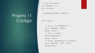 Projeto 11
Código
// Pino do buzzer
int BUZZER = 8;
void setup()
{
pinMode(BUZZER, OUTPUT);
}
void loop()
{
// pino e a frequência
tone (BUZZER, 1200);
delay (500);
// Para o toque
noTone(BUZZER);
delay (500);
// pino, frequência e duração
tone (BUZZER, 1200, 500);
delay(500);
}
 