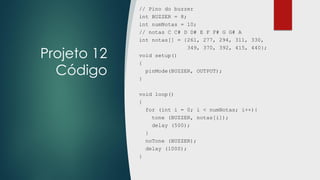 Projeto 12
Código
// Pino do buzzer
int BUZZER = 8;
int numNotas = 10;
// notas C C# D D# E F F# G G# A
int notas[] = {261, 277, 294, 311, 330,
349, 370, 392, 415, 440};
void setup()
{
pinMode(BUZZER, OUTPUT);
}
void loop()
{
for (int i = 0; i < numNotas; i++){
tone (BUZZER, notas[i]);
delay (500);
}
noTone (BUZZER);
delay (1000);
}
 
