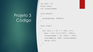 Projeto 3
Código
int LED = 9;
float seno;
int intensidade;
void setup()
{
pinMode(LED, OUTPUT);
}
void loop()
{
for (int i = 0; i < 180; i++){
seno = sin (i*(3.1416 / 180));
intensidade = int (seno * 255);
analogWrite (LED, intensidade);
delay (25);
}
}
 