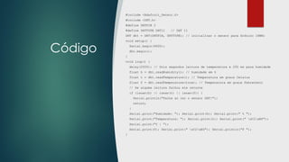 Código
#include <Adafruit_Sensor.h>
#include <DHT.h>
#define DHTPIN 2
#define DHTTYPE DHT11 // DHT 11
DHT dht = DHT(DHTPIN, DHTTYPE); // inicializar o sensor para Arduino 16MHz
void setup() {
Serial.begin(9600);
dht.begin();
}
void loop() {
delay(2000); // Dois segundos leitura de temperatura e 250 ms para humidade
float h = dht.readHumidity(); // humidade em %
float t = dht.readTemperature(); // Temperatura em graus Celsius
float f = dht.readTemperature(true); // Temperatura em graus Fahrenheit
// Se alguma leitura falhou ele retorna
if (isnan(h) || isnan(t) || isnan(f)) {
Serial.println("Falha ao ler o sensor DHT!");
return;
}
Serial.print("Humidade: "); Serial.print(h); Serial.print(" % ");
Serial.print("Temperatura: "); Serial.print(t); Serial.print(" xC2xB0");
Serial.print("C | ");
Serial.print(f); Serial.print(" xC2xB0"); Serial.println("F ");
}
 
