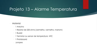 Projeto 13 – Alarme Temperatura
 Material:
 1 Arduino
 1 Resistor de 220 ohms (vermelho, vermelho, marrom)
 1 Buzzer
 1 Termistor ou sensor de temperatura NTC
 1 Protoboard
 Jumpers
 