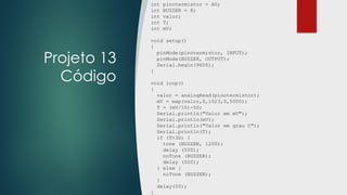 Projeto 13
Código
int pinotermistor = A0;
int BUZZER = 8;
int valor;
int T;
int mV;
void setup()
{
pinMode(pinotermistor, INPUT);
pinMode(BUZZER, OUTPUT);
Serial.begin(9600);
}
void loop()
{
valor = analogRead(pinotermistor);
mV = map(valor,0,1023,0,5000);
T = (mV/10)-50;
Serial.println("Valor em mV");
Serial.println(mV);
Serial.println("Valor em grau C");
Serial.println(T);
if (T>30) {
tone (BUZZER, 1200);
delay (500);
noTone (BUZZER);
delay (500);
} else {
noTone (BUZZER);
}
delay(50);
}
 