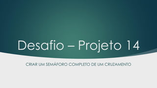 Desafio – Projeto 14
CRIAR UM SEMÁFORO COMPLETO DE UM CRUZAMENTO
 