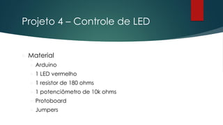 Projeto 4 – Controle de LED
 Material
 Arduino
 1 LED vermelho
 1 resistor de 180 ohms
 1 potenciômetro de 10k ohms
 Protoboard
 Jumpers
 