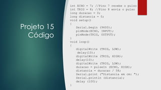 Projeto 15
Código
int ECHO = 7; //Pino 7 recebe o pulso
int TRIG = 8; //Pino 8 envia o pulso
long duracao = 0;
long distancia = 0;
void setup()
{
Serial.begin (9600);
pinMode(ECHO, INPUT);
pinMode(TRIG, OUTPUT);
}
void loop()
{
digitalWrite (TRIG, LOW);
delay(10);
digitalWrite (TRIG, HIGH);
delay(10);
digitalWrite (TRIG, LOW);
duracao = pulseIn (ECHO, HIGH);
distancia = duracao / 58;
Serial.print ("Distancia em cm: ");
Serial.println (distancia);
delay (100);
}
 