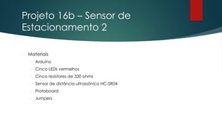 Projeto 16b – Sensor de
Estacionamento 2
 Materiais
 Arduino
 Cinco LEDs vermelhos
 Cinco resistores de 330 ohms
 Sensor de distância ultrassônico HC-SR04
 Protoboard
 Jumpers
 