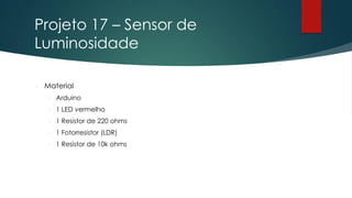 Projeto 17 – Sensor de
Luminosidade
 Material
 Arduino
 1 LED vermelho
 1 Resistor de 220 ohms
 1 Fotorresistor (LDR)
 1 Resistor de 10k ohms
 