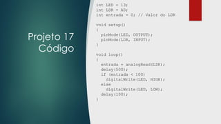 Projeto 17
Código
int LED = 13;
int LDR = A0;
int entrada = 0; // Valor do LDR
void setup()
{
pinMode(LED, OUTPUT);
pinMode(LDR, INPUT);
}
void loop()
{
entrada = analogRead(LDR);
delay(500);
if (entrada < 100)
digitalWrite(LED, HIGH);
else
digitalWrite(LED, LOW);
delay(100);
}
 
