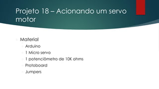 Projeto 18 – Acionando um servo
motor
 Material
 Arduino
 1 Micro servo
 1 potenciômetro de 10K ohms
 Protoboard
 Jumpers
 