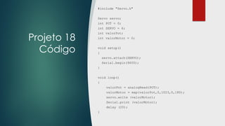 Projeto 18
Código
#include "Servo.h"
Servo servo;
int POT = 0;
int SERVO = 6;
int valorPot;
int valorMotor = 0;
void setup()
{
servo.attach(SERVO);
Serial.begin(9600);
}
void loop()
{
valorPot = analogRead(POT);
valorMotor = map(valorPot,0,1023,0,180);
servo.write (valorMotor);
Serial.print (valorMotor);
delay (20);
}
 