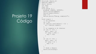 Projeto 19
Código
#include <Servo.h>
#define SERVO 6
Servo servo;
int ang;
char ch;
void setup () {
pinMode (SERVO, OUTPUT);
servo.attach(SERVO);
Serial.begin(9600);
ang = 0;
Serial.print("Setup completo");
}
void loop() {
// Le caracter
ch = 50;
if (Serial.available() > 0) {
ch = Serial.read();
}
// s: aumenta e d: diminui
if (ch == 's') {
ang = ang + 5;
if (ang > 100) {
ang = 100;
}
}
if (ch == 'd') {
ang = ang - 5;
if (ang < 0) {
ang = 0;
}
}
// muda o ângulo
servo.write(ang);
}
 