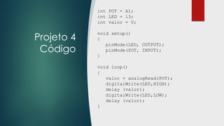 Projeto 4
Código
int POT = A1;
int LED = 13;
int valor = 0;
void setup()
{
pinMode(LED, OUTPUT);
pinMode(POT, INPUT);
}
void loop()
{
valor = analogRead(POT);
digitalWrite(LED,HIGH);
delay (valor);
digitalWrite(LED,LOW);
delay (valor);
}
 