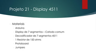 Projeto 21 - Display 4511
 Materiais
 Arduino
 Display de 7 segmentos – Catodo comum
 Decodificador de 7 segmentos 4511
 1 Resistor de 150 ohms
 Protoboard
 Jumpers
 