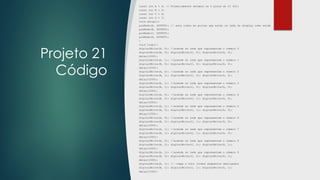 Projeto 21
Código
const int A = 4; // Primeiramente setamos os 4 pinos do CI 4511
const int B = 5;
const int C = 6;
const int D = 7;
void setup(){
pinMode(A, OUTPUT); // seta todos as portas que estão os leds do display como saída
pinMode(B, OUTPUT);
pinMode(C, OUTPUT);
pinMode(D, OUTPUT);
}
void loop(){
digitalWrite(A, 0); //acende os leds que representam o número 0
digitalWrite(B, 0); digitalWrite(C, 0); digitalWrite(D, 0);
delay(1000);
digitalWrite(A, 1); //acende os leds que representam o número 1
digitalWrite(B, 0); digitalWrite(C, 0); digitalWrite(D, 0);
delay(1000);
digitalWrite(A, 0); //acende os leds que representam o número 2
digitalWrite(B, 1); digitalWrite(C, 0); digitalWrite(D, 0);
delay(1000);
digitalWrite(A, 1); //acende os leds que representam o número 3
digitalWrite(B, 1); digitalWrite(C, 0); digitalWrite(D, 0);
delay(1000);
digitalWrite(A, 0); //acende os leds que representam o número 4
digitalWrite(B, 0); digitalWrite(C, 1); digitalWrite(D, 0);
delay(1000);
digitalWrite(A, 1); //acende os leds que representam o número 5
digitalWrite(B, 0); digitalWrite(C, 1); digitalWrite(D, 0);
delay(1000);
digitalWrite(A, 0); //acende os leds que representam o número 6
digitalWrite(B, 1); digitalWrite(C, 1); digitalWrite(D, 0);
delay(1000);
digitalWrite(A, 1); //acende os leds que representam o número 7
digitalWrite(B, 1); digitalWrite(C, 1); digitalWrite(D, 0);
delay(1000);
digitalWrite(A, 0); //acende os leds que representam o número 8
digitalWrite(B, 0); digitalWrite(C, 0); digitalWrite(D, 1);
delay(1000);
digitalWrite(A, 1); //acende os leds que representam o número 9
digitalWrite(B, 0); digitalWrite(C, 0); digitalWrite(D, 1);
delay(1000);
digitalWrite(A, 1); // limpa a tela (todos segmentos desligados
digitalWrite(B, 1); digitalWrite(C, 1); digitalWrite(D, 1);
delay(1000);
 