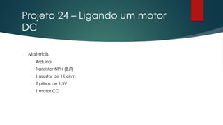 Projeto 24 – Ligando um motor
DC
 Materiais
 Arduino
 Transistor NPN (BJT)
 1 resistor de 1K ohm
 2 pilhas de 1,5V
 1 motor CC
 