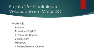 Projeto 25 – Controle de
Velocidade em Motor DC
 Materiais:
 Arduino
 Transistor NPN (BJT)
 1 resistor de 1K ohm
 2 pilhas 1,5V
 Motor CC
 1 Potenciômetro 10K ohm
 