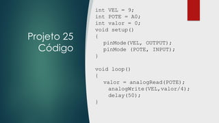 Projeto 25
Código
int VEL = 9;
int POTE = A0;
int valor = 0;
void setup()
{
pinMode(VEL, OUTPUT);
pinMode (POTE, INPUT);
}
void loop()
{
valor = analogRead(POTE);
analogWrite(VEL,valor/4);
delay(50);
}
 