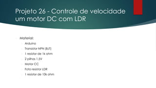 Projeto 26 - Controle de velocidade
um motor DC com LDR
 Material:
 Arduino
 Transistor NPN (BJT)
 1 resistor de 1k ohm
 2 pilhas 1,5V
 Motor CC
 Foto resistor LDR
 1 resistor de 10k ohm
 
