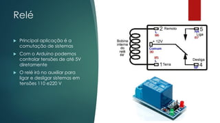 Relé
 Principal aplicação é a
comutação de sistemas
 Com o Arduino podemos
controlar tensões de até 5V
diretamente
 O relé irá no auxiliar para
ligar e desligar sistemas em
tensões 110 e220 V
 