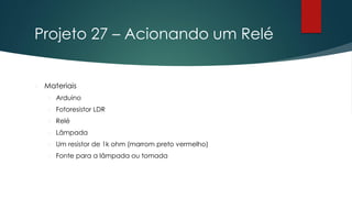 Projeto 27 – Acionando um Relé
 Materiais
 Arduino
 Fotoresistor LDR
 Relé
 Lâmpada
 Um resistor de 1k ohm (marrom preto vermelho)
 Fonte para a lâmpada ou tomada
 
