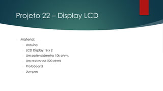 Projeto 22 – Display LCD
 Material:
 Arduino
 LCD Display 16 x 2
 Um potenciômetro 10k ohms
 Um resistor de 220 ohms
 Protoboard
 Jumpers
 