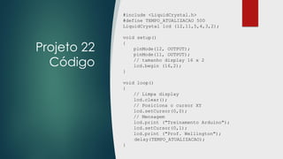 Projeto 22
Código
#include <LiquidCrystal.h>
#define TEMPO_ATUALIZACAO 500
LiquidCrystal lcd (12,11,5,4,3,2);
void setup()
{
pinMode(12, OUTPUT);
pinMode(11, OUTPUT);
// tamanho display 16 x 2
lcd.begin (16,2);
}
void loop()
{
// Limpa display
lcd.clear();
// Posiciona o cursor XY
lcd.setCursor(0,0);
// Mensagem
lcd.print ("Treinamento Arduino");
lcd.setCursor(0,1);
lcd.print ("Prof. Wellington");
delay(TEMPO_ATUALIZACAO);
}
 