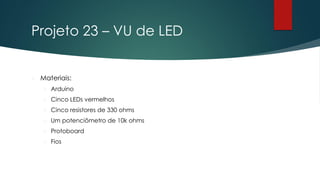 Projeto 23 – VU de LED
 Materiais:
 Arduino
 Cinco LEDs vermelhos
 Cinco resistores de 330 ohms
 Um potenciômetro de 10k ohms
 Protoboard
 Fios
 