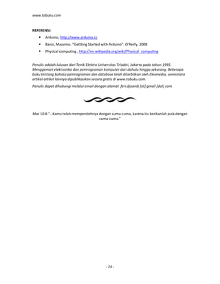 www.tobuku.com
- 24 -
REFERENSI:
Arduino, http://www.arduino.cc
Banzi, Massimo. “Gettting Started with Arduino”. O’Reilly. 2008
Physical computing , http://en.wikipedia.org/wiki/Physical_computing
Penulis adalah lulusan dari Tenik Elektro Universitas Trisakti, Jakarta pada tahun 1995.
Menggemari elektronika dan pemrograman komputer dari dahulu hingga sekarang. Beberapa
buku tentang bahasa pemrograman dan database telah diterbitkan oleh Elexmedia, sementara
artikel-artikel lainnya dipublikasikan secara gratis di www.tobuku.com.
Penulis dapat dihubungi melalui email dengan alamat feri.djuandi [at] gmail [dot] com
Mat 10:8 “…Kamu telah memperolehnya dengan cuma-cuma, karena itu berikanlah pula dengan
cuma-cuma.”
 